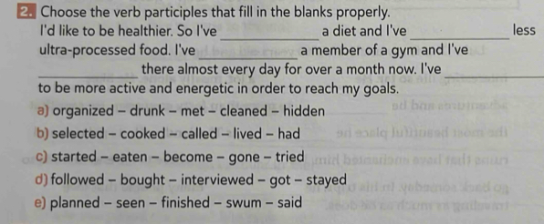 Choose the verb participles that fill in the blanks properly.
_
_
I'd like to be healthier. So I've a diet and I've less
_
ultra-processed food. I've a member of a gym and I've
_there almost every day for over a month now. I've_
to be more active and energetic in order to reach my goals.
a) organized - drunk - met - cleaned - hidden
b) selected - cooked - called - lived - had
c) started - eaten - become - gone - tried
d) followed - bought - interviewed - got - stayed
e) planned - seen - finished - swum - said