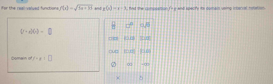 For the real-valued functions f(x)=sqrt(5x+35) and g(x)=x-3 , find the composition f· g and specify its domain using interval notation.
 □ /□   0sqrt(0)
(f· g)(x)=
7 (□ ,□ ) [0,0]
(□ ,□ ) [□ ,□ )
Domain of f=g:□
∞ = ∞ 
×