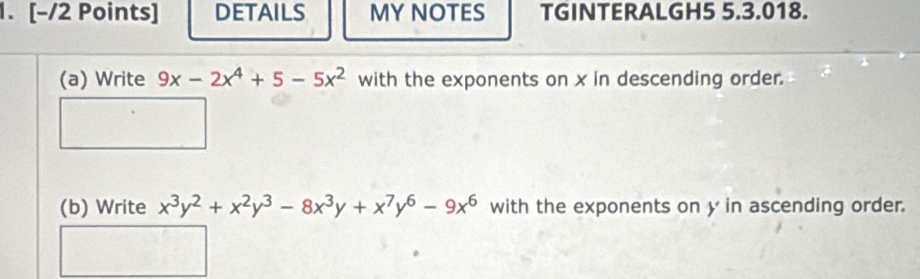 DETAILS MY NOTES TGINTERALGH5 5.3.018. 
(a) Write 9x-2x^4+5-5x^2 with the exponents on x in descending order. 
(b) Write x^3y^2+x^2y^3-8x^3y+x^7y^6-9x^6 with the exponents on y in ascending order.