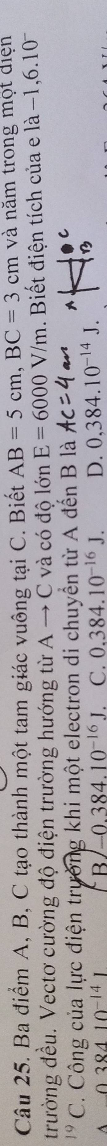 Ba điểm A, B, C tạo thành một tam giác vuông tại C. Biết AB=5cm, BC=3cm và năm trong một điện
trường đều. Vectơ cường độ điện trường hướng từ A → C và có độ lớn E=6000V/m. Biết điện tích của e là −1 6.10^-
C. Công của lực điện trường khi một electron di chuyển từ A đến B là
A
38410^(-14)
B -0.384.10^(-16)J C. 0.384.10^(-16)J. D. 0,384.10^(-14)J.