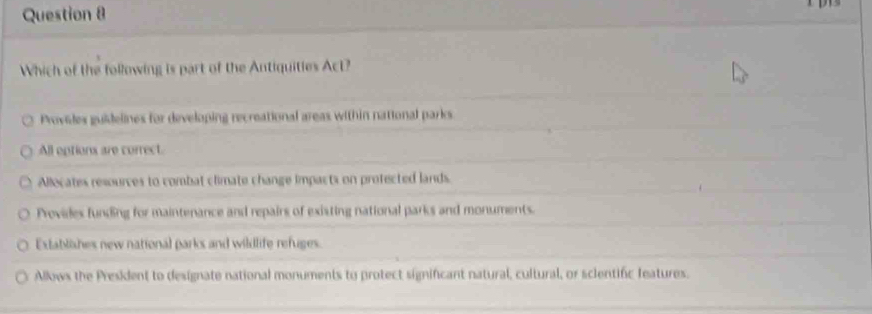 Which of the following is part of the Antiquities Act?
Provides guidelines for developing recreational areas within national parks.
All options are correct.
Allocates resources to combat climate change impacts on profected lands.
Provides funding for maintenance and repairs of existing national parks and monuments.
Extablishes new national parks and wildlife refuges.
Allows the President to designate national monuments to protect significant natural, cultural, or sclentifc features.