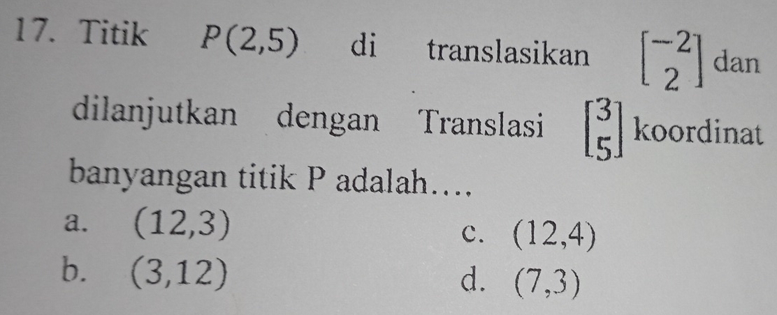 Titik P(2,5) di translasikan beginbmatrix -2 2endbmatrix dan
dilanjutkan dengan Translasi beginbmatrix 3 5endbmatrix koordinat
banyangan titik P adalah....
a. (12,3)
C. (12,4)
b. (3,12)
d. (7,3)