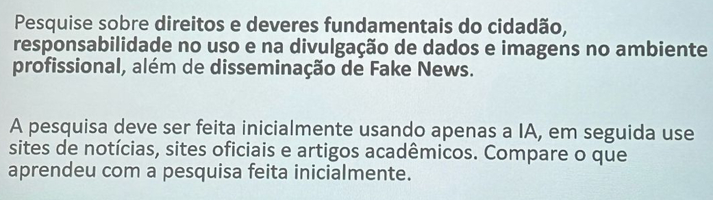 Pesquise sobre direitos e deveres fundamentais do cidadão, 
responsabilidade no uso e na divulgação de dados e imagens no ambiente 
profissional, além de disseminação de Fake News. 
A pesquisa deve ser feita inicialmente usando apenas a IA, em seguida use 
sites de notícias, sites oficiais e artigos acadêmicos. Compare o que 
aprendeu com a pesquisa feita inicialmente.