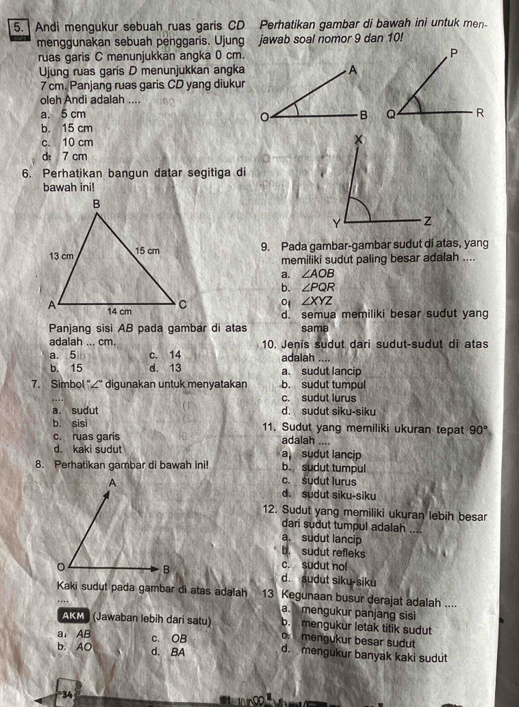 Andi mengukur sebuah ruas garis CD Perhatikan gambar di bawah ini untuk men-
menggunakan sebuah penggaris. Ujung jawab soal nomor 9 dan 10!
ruas garis C menunjukkan angka 0 cm. 
Ujung ruas garis D menunjukkan angka
7 cm. Panjang ruas garis CD yang diukur
oleh Andi adalah ....
a. 5 cm
b. 15 cm
c. 10 cm
d 7 cm
6. Perhatikan bangun datar segitiga di
bawah ini!
9. Pada gambar-gambar sudut di atas, yang
memiliki sudut paling besar adalah ....
a. ∠ AOB
b. ∠ PQR
0 ∠ XYZ
d. semua memiliki besar sudut yang
Panjang sisi AB pada gambar di atas sama
adalah ... cm. 10. Jenis sudut dari sudut-sudut di atas
a. 5 c. 14 adalah ....
b. 15 d. 13 a. sudut lancip
7. Simbol “∠“ digunakan untuk menyatakan b. sudut tumpul
c. sudut lurus
a. sudut d. sudut siku-siku
b. sisi 11. Sudut yang memiliki ukuran tepat 90°
c. ruas garis adalah ....
d. kaki sudut a, sudut lancip
8. Perhatikan gambar di bawah ini! b. sudut tumpul
c. sudut lurus
d. sudut siku-siku
12. Sudut yang memiliki ukuran lebih besar
dari sudut tumpul adalah
a. sudut lancip
b. sudut refleks
c. sudut nol
d. sudut siku-siku
Kaki sudut pada gambar di atas adalah 13 Kegunaan busur derajat adalah ....
a.  mengukur panjang sisi
AKMP (Jawaban lebih dari satu) b. mengukur letak titik sudut
mengukur besar sudut
a AB c. OB d. mengukur banyak kaki sudut
b. AO d. BA
34