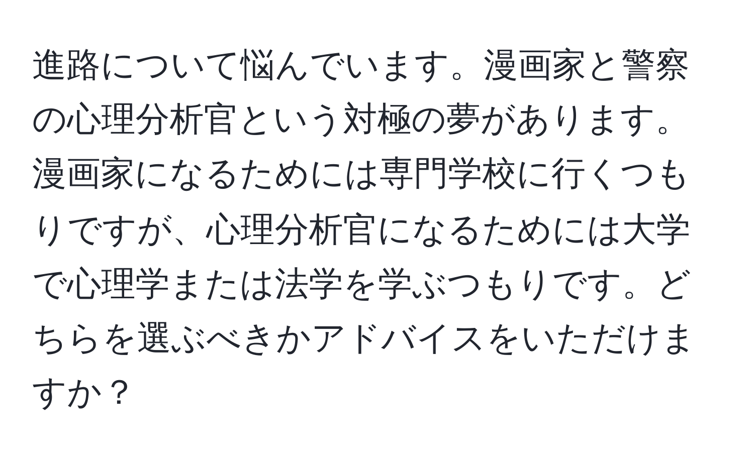 進路について悩んでいます。漫画家と警察の心理分析官という対極の夢があります。漫画家になるためには専門学校に行くつもりですが、心理分析官になるためには大学で心理学または法学を学ぶつもりです。どちらを選ぶべきかアドバイスをいただけますか？