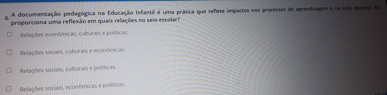 A documentação pedagógica na Educação Infantil é uma prática que reflete impactos nos processos de aprendizagem e na ação docente. Ela
proporciona uma reflexão em quais relações no seio escolar?
Relações econômicas, culturais e políticas.
Relações sociais, culturais e econômicas.
Relações sociais, culturais e políticas.
Relações sociais, econômicas e políticas.