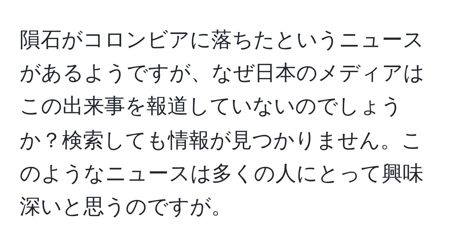 隕石がコロンビアに落ちたというニュースがあるようですが、なぜ日本のメディアはこの出来事を報道していないのでしょうか？検索しても情報が見つかりません。このようなニュースは多くの人にとって興味深いと思うのですが。