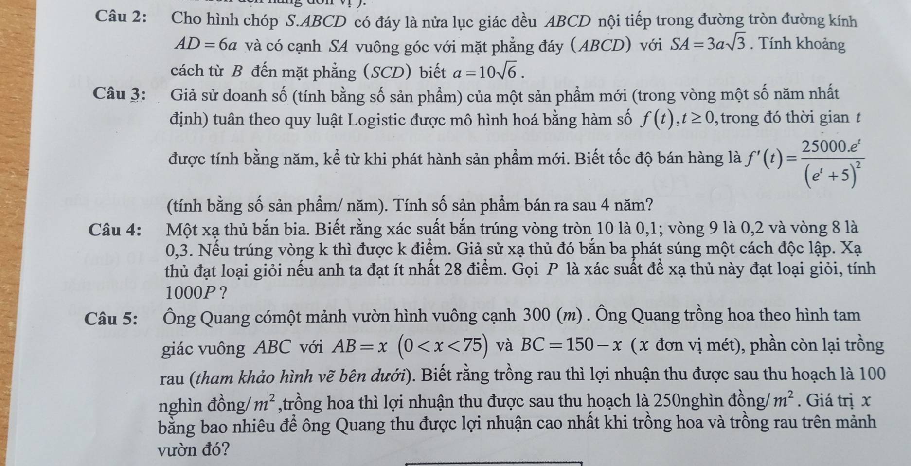 Cho hình chóp S.ABCD có đáy là nửa lục giác đều ABCD nội tiếp trong đường tròn đường kính
AD=6a và có cạnh SA vuông góc với mặt phẳng đáy (ABCD) với SA=3asqrt(3). Tính khoảng
cách từ B đến mặt phẳng (SCD) biết a=10sqrt(6).
Câu 3:  Giả sử doanh số (tính bằng số sản phẩm) của một sản phẩm mới (trong vòng một số năm nhất
định) tuân theo quy luật Logistic được mô hình hoá bằng hàm số f(t),t≥ 0 , trong đó thời gian t
được tính bằng năm, kể từ khi phát hành sản phẩm mới. Biết tốc độ bán hàng là f'(t)=frac 25000e^t(e^t+5)^2
(tính bằng số sản phầm/ năm). Tính số sản phầm bán ra sau 4 năm?
Câu 4: Một xạ thủ bắn bia. Biết rằng xác suất bắn trúng vòng tròn 10 là 0,1; vòng 9 là 0,2 và vòng 8 là
0,3. Nếu trúng vòng k thì được k điểm. Giả sử xạ thủ đó bắn ba phát súng một cách độc lập. Xạ
thủ đạt loại giỏi nếu anh ta đạt ít nhất 28 điểm. Gọi P là xác suất để xạ thủ này đạt loại giỏi, tính
1000P?
Câu 5: Ông Quang cómột mảnh vườn hình vuông cạnh 300 (m) . Ông Quang trồng hoa theo hình tam
giác vuông ABC với AB=x(0 và BC=150-x (x đơn vị mét), phần còn lại trồng
rau (tham khảo hình vẽ bên dưới). Biết rằng trồng rau thì lợi nhuận thu được sau thu hoạch là 100
nghìn đồng/ m^2 ,trồng hoa thì lợi nhuận thu được sau thu hoạch là 250nghìn đồng/ m^2. Giá trị x
bằng bao nhiêu để ông Quang thu được lợi nhuận cao nhất khi trồng hoa và trồng rau trên mảnh
vườn đó?