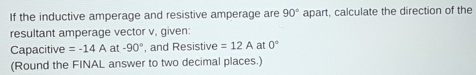 If the inductive amperage and resistive amperage are 90° apart, calculate the direction of the 
resultant amperage vector v, given: 
Capacitive =-14A at -90° , and Resistive =12A at 0°
(Round the FINAL answer to two decimal places.)