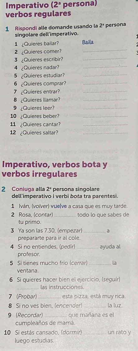 Imperativo (2^a persona) 
verbos regulares 
1 Rispondi alle domande usando la 2^a persona 
singolare dell’imperativo. 
1 Quieres bailar? Baila 
2 ¿Quieres comer? 
_ 
3 ¿Quieres escribir? 
_ 
4 ¿Quieres nadar?_ 
5 ¿Quieres estudiar?_ 
6 ¿Quieres comprar?_ 
7 Quieres entrar?_ 
8 ¿Quieres llamar?_ 
9 ¿Quieres leer?_ 
10 ¿Quieres beber?_ 
11 ¿Quieres cantar?_ 
12 ¿Quieres saltar?_ 
Imperativo, verbos bota y 
verbos irregulares 
2 Coniuga alla 2^a persona singolare 
dell'imperativo i verbi bota tra parentesi. 
1 Iván, (volver) vue(ve a casa que es muy tarde. 
2 Rosa, (contar) _todo lo que sabes de 
tu primo. 
3 Ya son las 7.30, (empezar) _a 
prepararte para ir al cole. 
4 Si no entiendes, (pedir) _ayuda al 
profesor. 
5 Si tienes mucho frío (cerrar) _la 
ventana. 
6 Si quieres hacer bien el ejercicio, (seguir) 
_las instrucciones. 
7 (Probar)_ esta pizza, está muy rica. 
8 Si no ves bien, (encender) _la luz. 
9 (Recordar) _que mañana es el 
cumpleaños de mamá. 
10 Si estás cansado, (dormir) _un rato y 
luego estudias.