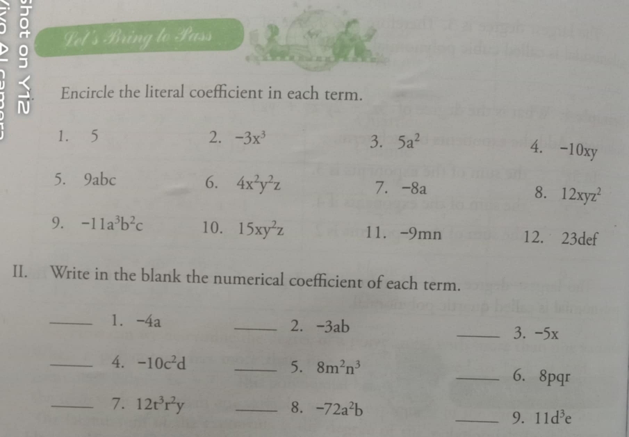 ō Let's Bring to Pass
< Encircle the literal coefficient in each term.
II. Write in the blank the numerical coefficient of each term.
_1. -4a _2. -3ab
_3. -5x
_4.  -10c^2d _5. 8m^2n^3
_6. 8pqr
_7. 12t^3r^2y _8. -72a^2b
_9. 11d^3e