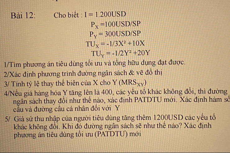 Cho biết : I=1.200USD
P_X=100USD/SP
P_Y=300USD/SP
TU_X=-1/3X^2+10X
TU_Y=-1/2Y^2+20Y
1/Tìm phương án tiêu dùng tồi ưu và tổng hữu dụng đạt được. 
2/Xác định phương trình đường ngân sách & vẽ đồ thị 
3/ Tính tỷ lệ thay thể biên của X cho Y(MRS_XY)
4/Nếu giá hàng hóa Y tăng lên là 400, các yếu tổ khác không đồi, thì đường 
ngân sách thay đồi như thể nào, xác định PATDTU mới. Xác định hàm số 
câu và đường cầu cá nhân đôi với Y
5/ Giả sử thu nhập của người tiêu dùng tăng thêm 1200USD các yếu tố 
khác không đổi. Khi đó đường ngân sách sẽ như thể nào? Xác định 
phương án tiêu dùng tối ưu (PATDTƯ) mới