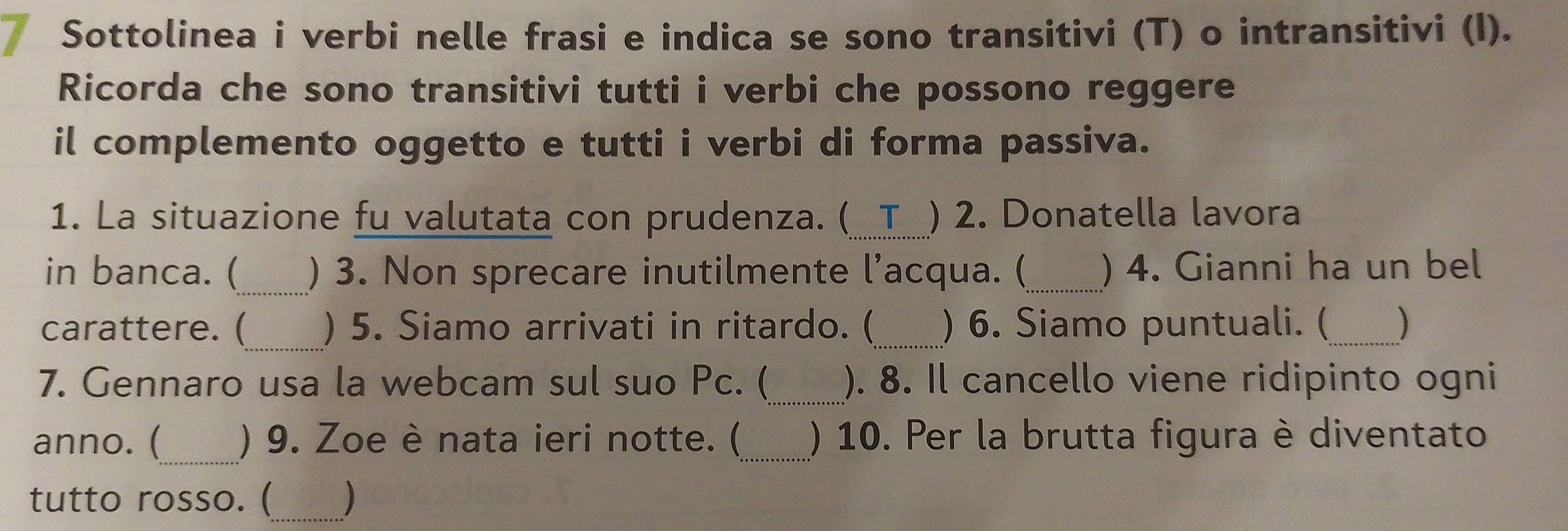 Sottolinea i verbi nelle frasi e indica se sono transitivi (T) o intransitivi (I). 
Ricorda che sono transitivi tutti i verbi che possono reggere 
il complemento oggetto e tutti i verbi di forma passiva. 
1. La situazione fu valutata con prudenza. (_ T ) 2. Donatella lavora 
in banca. (_ ) 3. Non sprecare inutilmente l’acqua. (_ ) 4. Gianni ha un bel 
carattere. (_ ) 5. Siamo arrivati in ritardo. (_ ) 6. Siamo puntuali. (_ ) 
_ 
7. Gennaro usa la webcam sul suo Pc. ( ). 8. Il cancello viene ridipinto ogni 
_ 
anno. ( ) 9. Zoe è nata ieri notte. (_ ) 10. Per la brutta figura è diventato 
tutto rosso. (_ 