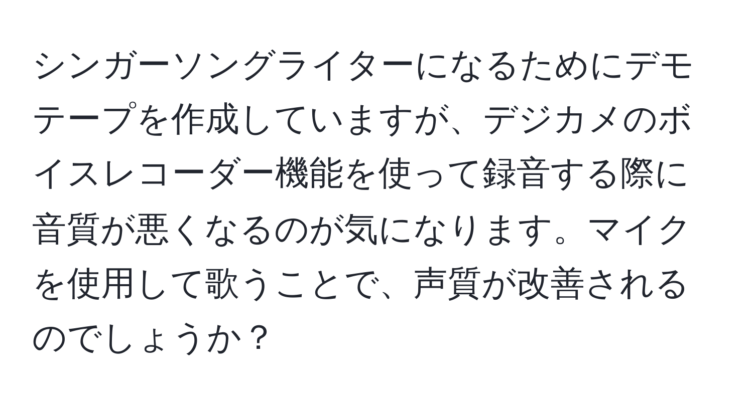 シンガーソングライターになるためにデモテープを作成していますが、デジカメのボイスレコーダー機能を使って録音する際に音質が悪くなるのが気になります。マイクを使用して歌うことで、声質が改善されるのでしょうか？