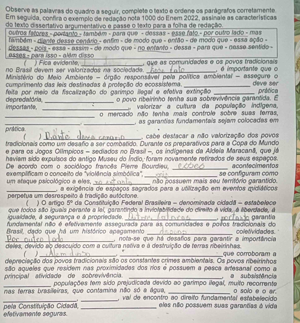 Observe as palavras do quadro a seguir, complete o texto e ordene os parágrafos corretamente.
Em seguida, confira o exemplo de redação nota 1000 do Enem 2022, assinale as características
do texto dissertativo argumentativo e passe o texto para a folha de redação.
outros fatores - portanto - também - para que - dessas - esse fato - por outro lado - mas
também - diante desse cenário - enfim - de modo que - então - de modo que - essa ação -
dessas - pois - essa - assim - de modo que - no entanto - dessa - para que - nasse sentido -
esses - para isso - além disso
_
( ) Fica evidente, _, que as comunidades e os povos tradicionais
no Brasil devem ser valorizados na sociedade. _, é importante que o
Ministério do Meio Ambiente - órgão responsável pela política ambiental - assegure o
cumprimento das leis destinadas à proteção do ecossistema. _deve ser
feita por meio da fiscalização do garimpo ilegal e efetiva extinção _prática
de predatória, _o povo ribeirinho tenha sua sobrevivência garantida. É
importante, _, valorizar a cultura da população indígena,
_o mercado não tenha mais controle sobre suas terras,
_, as garantias fundamentais sejam colocadas em
prática.
( _, cabe destacar a não valorização dos povos
tradicionais como um desafio a ser combatido. Durante os preparativos para a Copa do Mundo
e para os Jogos Olímpicos - sediados no Brasil -, os indígenas da Aldeia Maracanã, que já
haviam sido expulsos do antigo Museu do Índio, foram novamente retirados de seus espaços.
De acordo com o sociólogo francês Pierre Bourdieu, _acontecimentos
exemplificam o conceito de "violência simbólica", _se configuram como
um ataque psicológico a eles, _não possuem mais seu território garantido.
_, a exigência de espaços sagrados para a utilização em eventos midiáticos
perpetua um desrespeito à tradição autóctone.
 ) O artigo 5° da Constituição Federal Brasileira - denominada cidadã - estabelece
que todos são iguais perante a lel, garantindo a inviclab!lidade do direito à vida, à liberdade, à
igualdade, à segurança e à propriedade. __garantia
fundamental não é efetivamente assegurada para as comunidades e povos tradicionais do
Brasil, dado que há um histórico apagamento _coletividades.
_, nota-se que há desafios para garantir a importância
deles, devido ao descuído com a cultura nativa e à destruição de terras ribeirinhas.
( ) __que corroboram a
depreciação dos povos tradicionais são os constantes crimes ambientais. Os povos ribeirinhos
são aqueles que residem nas proximidades dos rios é possuem a pesca artesanal como a
principal atividade de sobrevivência. _ a  subsistência
_populações tem sido prejudicada devido ao garimpo ilegal, muito recorrente
nas terras brasileiras, que contamina não só a água, _o solo e o ar.
__, vai de encontro ao direito fundamental estabelecido
pela Constituição Cidadã, _eles não possuem suas garantias à vida
efetivamente seguras.