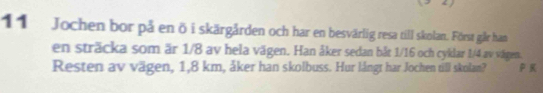 Jochen bor på en ö i skärgården och har en besvärlig resa till skolan. Först går han 
en sträcka som är 1/8 av hela vägen. Han åker sedan bắt 1/16 och cyklar 1/4 av vägen. 
Resten av vägen, 1,8 km, åker han skolbuss. Hur långt har Jochen till skolan? K