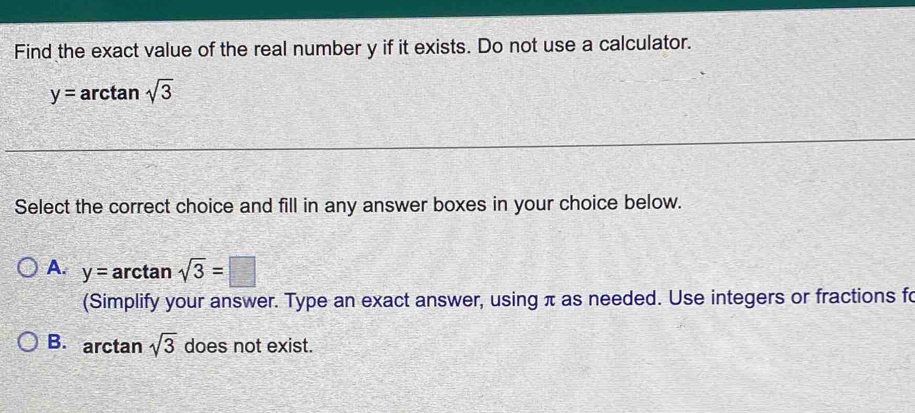 Find the exact value of the real number y if it exists. Do not use a calculator.
y= arctan sqrt(3)
Select the correct choice and fill in any answer boxes in your choice below.
A. y=arctan sqrt(3)=□
(Simplify your answer. Type an exact answer, using π as needed. Use integers or fractions fo
B. arctan sqrt(3) does not exist.