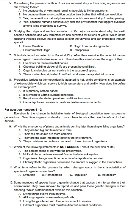 Considering the present condition of our environment, do you think living organisms are
still evolving today?
A. No because the environment remains favorable to living organisms.
B. No because there is no condition outside their bodies that will trigger evolution.
C. Yes, because it is a natural phenomenon which we cannot stop from happening.
D. Yes, because humans continuously alter the environment that triggers evolution
among living organisms to survive.
6. Studying the origin and earliest evolution of life helps us understand why the earth
became habitable and why terrestrial life has persisted for billions of years. Which of the
following theories believe that life exists all over the universe and can propagate through
space?
A. Divine Creation C. Origin from non-living matter
B. Extraterrestrial Origin D. Panspermia
7. Scientists found an asteroid in Bacolod City. After they examine the asteroid carries
some organic molecules like amino acid. How does this event shows the origin of life?
A. Life exists on these celestial bodies.
B. Chemical building blocks of life are present beyond Earth.
C. Organic molecules cannot survive in the vacuum of space.
D. These molecules originated from Earth and were transported into space.
8. Picrophilus torridus (a thermoacidophile adapted to hot, acidic conditions is an example
of extremophile which can survive to high temperature and acidity. How does life define
an extremophile?
A. It is primarily carbon-based.
B. It is limited to Earth's surface conditions.
C. Requires moderate temperature conditions to survive.
D. Can adapt to and survive in harsh and extreme environments.
For question numbers 9-10:
Evolution is the change in habitable traits of biological population over successive
generations. Over time organisms develop more characteristics that are beneficial to their
survival.
9. Why is the emergence of plants and animals coming later than simple living organisms?
A. They are too big and take time to form,
B. Their cell structures are more complex.
C. They are the least important factor in the environment.
D. They contain more nucleus compared to lower forms of organisms.
10. Which of the following statements is NOT CORRECT about the evolution of life?
A. The earliest forms of life were the prokaryotes.
B. Multicellular organisms evolved from unicellular eukaryotes.
C. Organisms change over time because of adaptation for survival.
D. Photosynthetic organisms decreased the amount of oxygen in the atmosphere.
11. What term refers to the process by which changes occur in the characteristics of
species of organisms over time?
A. Evolution B. Homeostasis C. Regulation D. Metabolism
12. Some members of species have a genetic change that causes them to survive in their
environment. They have survived to reproduce and pass these genetic changes to their
offspring. Which statement best explains this situation?
A. Living things evolve through time.
B. All living organisms are made up of cells.
C. Living things interact with their environment to survive.
D. Different organisms must maintain different internal conditions.