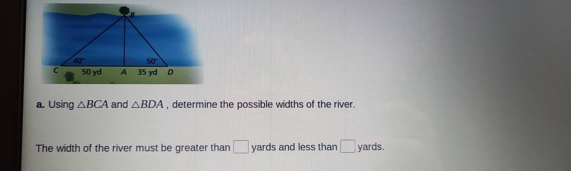 Using △ BCA and △ BDA , determine the possible widths of the river.
The width of the river must be greater than yards and less than  □ /□   yards.