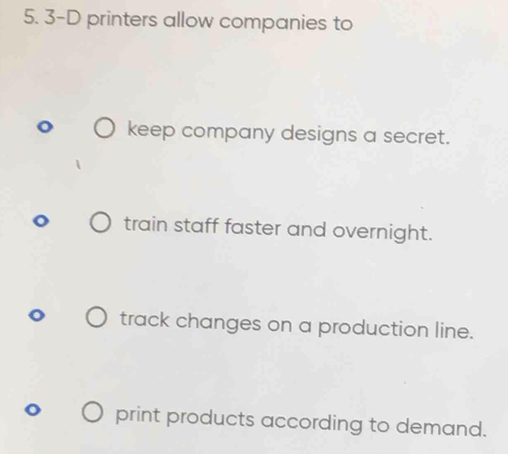 3-D printers allow companies to
keep company designs a secret.
train staff faster and overnight.
track changes on a production line.
print products according to demand.