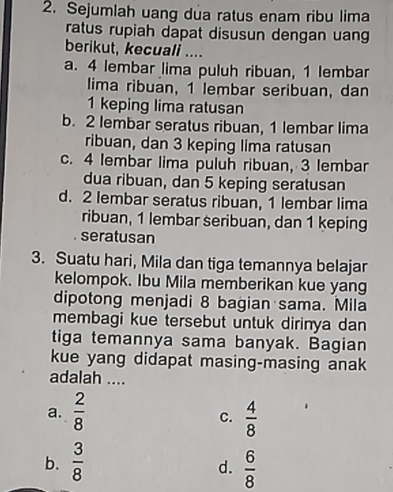 Sejumlah uang dua ratus enam ribu lima
ratus rupiah dapat disusun dengan uang
berikut, kecuali ....
a. 4 lembar lima puluh ribuan, 1 lembar
lima ribuan, 1 lembar seribuan, dan
1 keping lima ratusan
b. 2 lembar seratus ribuan, 1 lembar lima
ribuan, dan 3 keping lima ratusan
c. 4 lembar lima puluh ribuan, 3 lembar
dua ribuan, dan 5 keping seratusan
d. 2 lembar seratus ribuan, 1 lembar lima
ribuan, 1 lembar seribuan, dan 1 keping
seratusan
3. Suatu hari, Mila dan tiga temannya belajar
kelompok. Ibu Mila memberikan kue yang
dipotong menjadi 8 bagian sama. Mila
membagi kue tersebut untuk dirinya dan
tiga temannya sama banyak. Bagian
kue yang didapat masing-masing anak
adalah ....
a.  2/8   4/8 
C.
b.  3/8   6/8 
d.