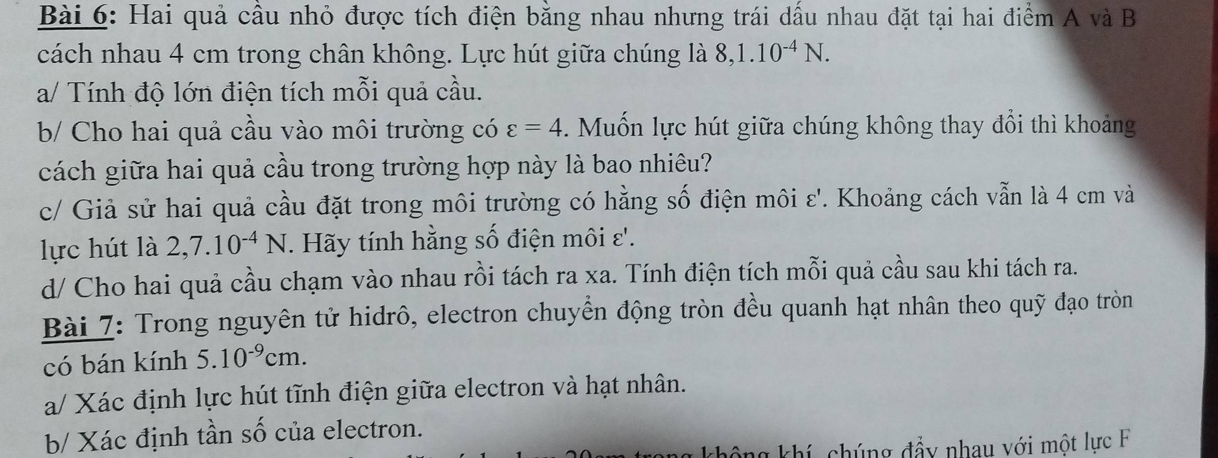 Hai quả cầu nhỏ được tích điện bằng nhau nhưng trái dấu nhau đặt tại hai điểm A và B 
cách nhau 4 cm trong chân không. Lực hút giữa chúng là 8, 1.10^(-4)N. 
a/ Tính độ lớn điện tích mỗi quả cầu. 
b/ Cho hai quả cầu vào môi trường có varepsilon =4 Muốn lực hút giữa chúng không thay đổi thì khoảng 
cách giữa hai quả cầu trong trường hợp này là bao nhiêu? 
c/ Giả sử hai quả cầu đặt trong môi trường có hằng số điện môi ε'. Khoảng cách vẫn là 4 cm và 
lực hút là 2, 7.10^(-4)N. Hãy tính hằng số điện môi ε'. 
d/ Cho hai quả cầu chạm vào nhau rồi tách ra xa. Tính điện tích mỗi quả cầu sau khi tách ra. 
Bài 7: Trong nguyên tử hidrô, electron chuyển động tròn đều quanh hạt nhân theo quỹ đạo tròn 
có bán kính 5.10^(-9)cm. 
a/ Xác định lực hút tĩnh điện giữa electron và hạt nhân. 
b/ Xác định tần số của electron. 
chông khí, chúng đẩy nhau với một lực F