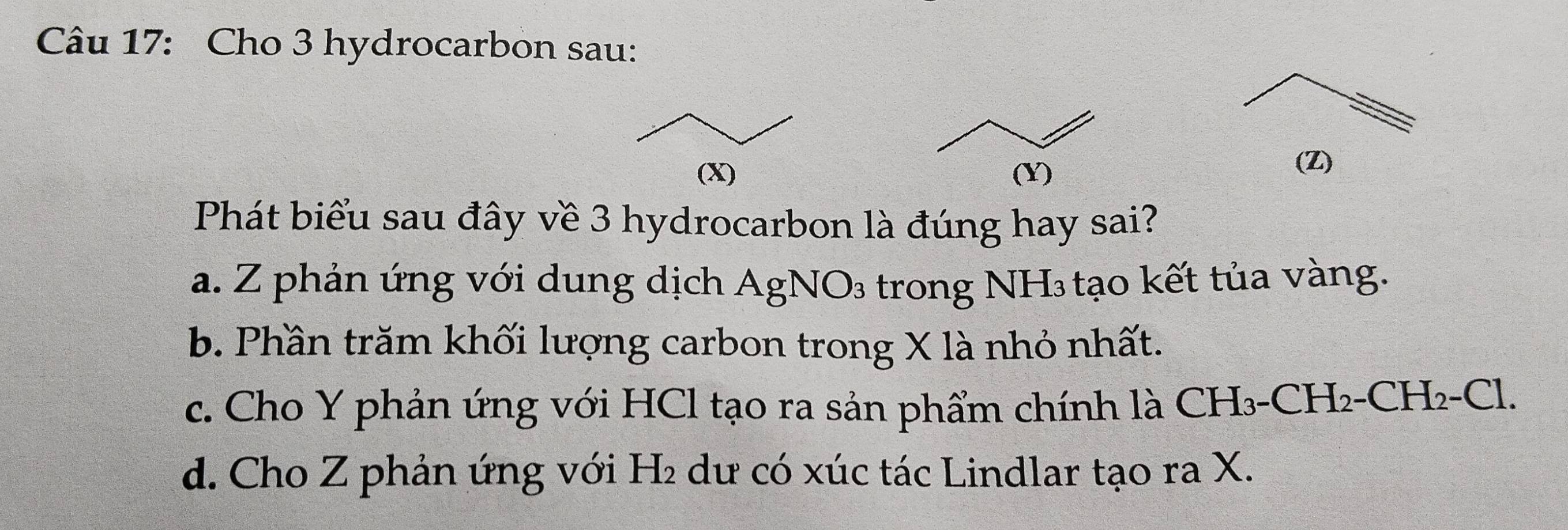 Cho 3 hydrocarbon sau:
(Z)
Phát biểu sau đây về 3 hydrocarbon là đúng hay sai?
a. Z phản ứng với dung dịch AgNO₃ trong NH₃ tạo kết tủa vàng.
b. Phần trăm khối lượng carbon trong X là nhỏ nhất.
c. Cho Y phản ứng với HCl tạo ra sản phẩm chính là CH₃-CH₂-CH₂-Cl.
d. Cho Z phản ứng với H₂ dư có xúc tác Lindlar tạo ra X.