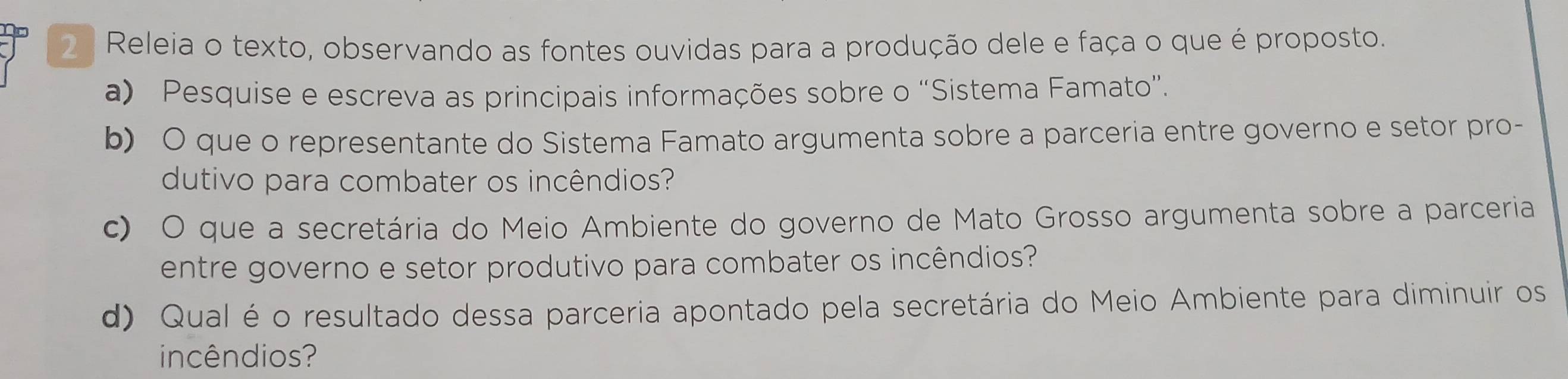 Releia o texto, observando as fontes ouvidas para a produção dele e faça o que é proposto. 
a) Pesquise e escreva as principais informações sobre o “Sistema Famato”. 
b) O que o representante do Sistema Famato argumenta sobre a parceria entre governo e setor pro- 
dutivo para combater os incêndios? 
c) O que a secretária do Meio Ambiente do governo de Mato Grosso argumenta sobre a parceria 
entre governo e setor produtivo para combater os incêndios? 
d) Qual é o resultado dessa parceria apontado pela secretária do Meio Ambiente para diminuir os 
incêndios?