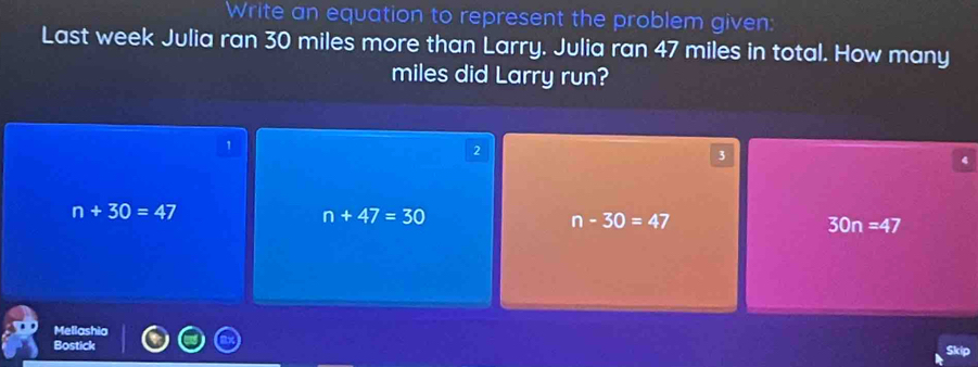 Write an equation to represent the problem given:
Last week Julia ran 30 miles more than Larry. Julia ran 47 miles in total. How many
miles did Larry run?
1
2
3
n+30=47
n+47=30
n-30=47
30n=47
Mellashia
Bostick