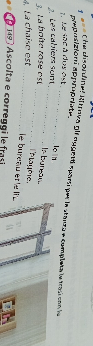 preposizioni appropriate. 
1 ●●● Che disordine! Ritrova gli oggetti sparsi per la stanza e completa le frasi con le 
1. Le sac à dos est 
_ 
2. Les cahiers sont 
le lit. 
_ 
le bureau. 
3. La boîte rose est 
_ 
4. La chaise est 
l'éta gère. 
le bureau et le lit. 
149 Ascolta e correggi le frasi