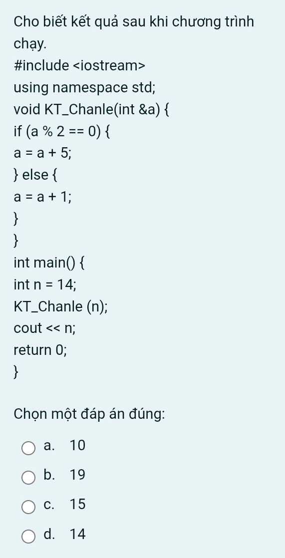 Cho biết kết quả sau khi chương trình
chạy.
#include
using namespace std;
void KT_Chanle(int &a) 
if (a% 2==0)
a=a+5; 
 else 
a=a+1; 
int main() 
int n=14; 
KT_Chanle (n);
cout <<n
return 0;
Chọn một đáp án đúng:
a. 10
b. 19
c. 15
d. 14