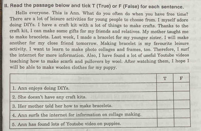 Read the passage below and tick T (True) or F (False) for each sentence. 
Hello everyone. This is Ann. What do you often do when you have free time? 
There are a lot of leisure activities for young people to choose from. I myself adore 
doing DIYs. I have a craft kit with a lot of things to make crafts. Thanks to the 
craft kit, I can make some gifts for my friends and relatives. My mother taught me 
to make bracelets. Last week, I made a bracelet for my younger sister. I will make 
another for my close friend tomorrow. Making bracelet is my favourite leisure 
activity. I want to learn to make photo collages and frames, too. Therefore, I surf 
the internet for more information. Also, I have found a lot of useful Youtube videos 
teaching how to make scarfs and pullovers by wool. After watching them, I hope I 
will be able to make woolen clothes for my puppy.