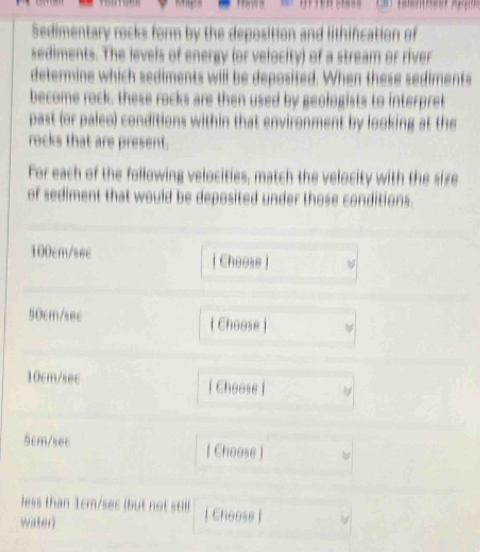Sedimentary rocks form by the deposition and lithifcation of 
sediments. The levels of energy (or velocity) of a stream or river 
determine which sediments will be deposited. When these sediments 
become rock; these rocks are then used by geologists to interpret 
past (or paleo) conditions within that environment by looking at the 
rocks that are present. 
For each of the following velocities, match the velocity with the size 
of sediment that would be deposited under those conditions.
100cm/sec | Choose )
50cm/sec [ Choose ]
10cm/sec [ Choose ]
5cm/sec [ Choose ] 
less than 1cm/sec (but not still ) [ Choose ] 
water)