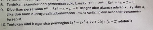 Tentukan akar-akar dari persamaan suku banyak 3x^4-2x^3+5x^2-4x-2=0. 
9. Diberikan persamaan x^3-3x^2-x+p=0 dengan akar-akarnya adalah x_1, x_2 , dan x_3. 
Jika dua buah akarnya saling berlawanan , maka carilah p dan akar-akar persamaan 
tersebut. 
10. Tentukan nilai k agar sisa pembagian (x^3-2x^2+kx+20):(x+2) adalah O.