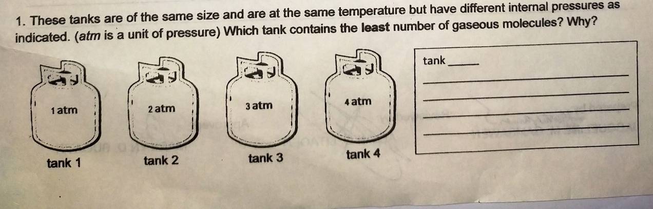 These tanks are of the same size and are at the same temperature but have different internal pressures as
indicated. (atm is a unit of pressure) Which tank contains the least number of gaseous molecules? Why?
tank_
_
_
1 atm 2 atm 3 atm_
4 atm
_
tank 1 tank 2 tank 3 tank 4