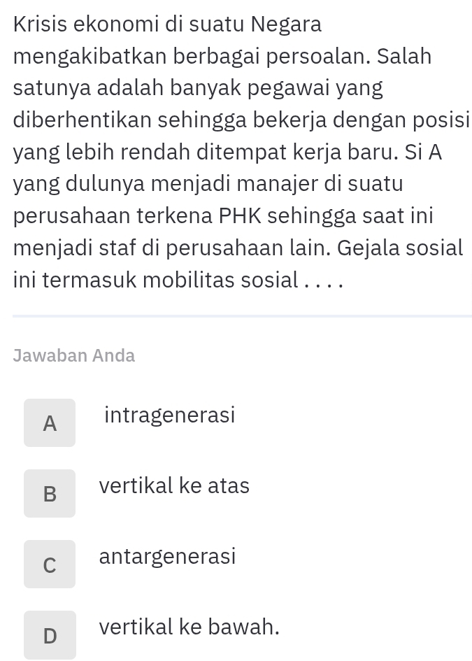 Krisis ekonomi di suatu Negara
mengakibatkan berbagai persoalan. Salah
satunya adalah banyak pegawai yang
diberhentikan sehingga bekerja dengan posisi
yang lebih rendah ditempat kerja baru. Si A
yang dulunya menjadi manajer di suatu
perusahaan terkena PHK sehingga saat ini
menjadi staf di perusahaan lain. Gejala sosial
ini termasuk mobilitas sosial . . . .
Jawaban Anda
A intragenerasi
B vertikal ke atas
C antargenerasi
D vertikal ke bawah.