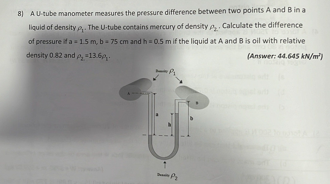 A U-tube manometer measures the pressure difference between two points A and B in a
liquid of density rho _1. The U-tube contains mercury of density rho _2.. Calculate the difference
of pressure if a=1.5m,b=75cm and h=0.5m if the liquid at A and B is oil with relative
density 0.82 and rho _2.=13.6rho _1. (Answer: 44.645kN/m^2)