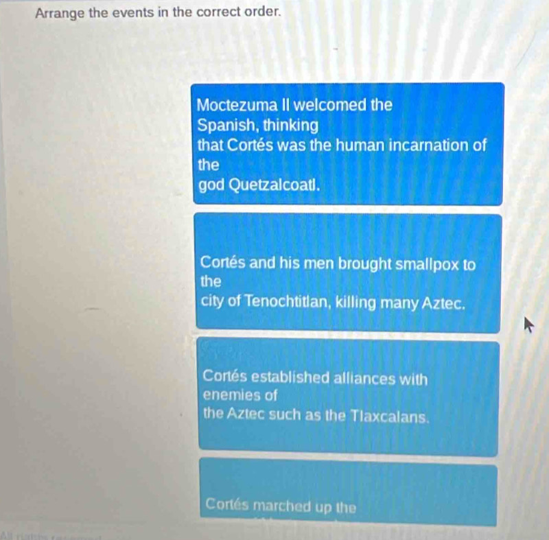 Arrange the events in the correct order. 
Moctezuma II welcomed the 
Spanish, thinking 
that Cortés was the human incarnation of 
the 
god Quetzalcoatl. 
Cortés and his men brought smallpox to 
the 
city of Tenochtitlan, killing many Aztec. 
Cortés established alliances with 
enemies of 
the Aztec such as the Tlaxcalans. 
Cortés marched up the