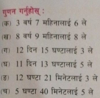 गुणन गनु्होस् :
(क) 3 वर्ष 7 महिनालाई 6 ले
(ख) 8 वर्ष 9 महिनालाई 8 ले
(ग) 12 दिन 15 घण्टालाई 3 ले
(घ) 11 दिन 13 घण्टालाई 5 ले
(ड) 12 घण्टा 21 मिनेटलाई 3 ले
(च) 5 घण्टा 40 मिनेटलाई 5 ले