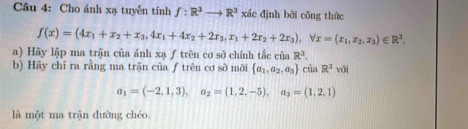 Cho ánh xạ tuyến tính f:R^3to R^3 xác định bởi công thức
f(x)=(4x_1+x_2+x_3,4x_1+4x_2+2x_3, x_1+2x_2+2x_3), forall x=(x_1,x_2,x_3)∈ R^3. 
a) Hãy lập ma trận của ánh xạ ƒ trên cơ sở chính tắc ciaR^3. 
b) Hãy chỉ ra rằng ma trận của ƒ trên cơ sở mới  a_1,a_2,a_3 ciiaR^3 với
a_1=(-2,1,3), a_2=(1,2,-5), a_3=(1,2,1)
là một ma trận đường chéo.