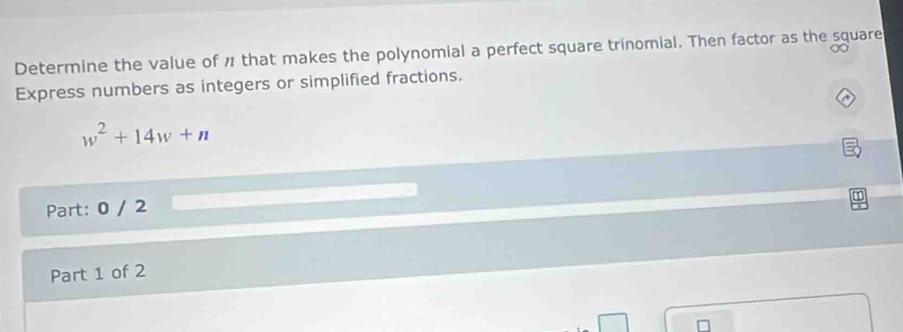 Determine the value of ½ that makes the polynomial a perfect square trinomial. Then factor as the square 
0 
Express numbers as integers or simplified fractions. 
A
w^2+14w+n
Part: 0 / 2 
Part 1 of 2