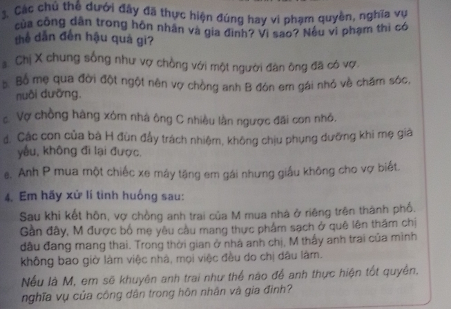 Các chủ thể dưới đây đã thực hiện đúng hay vi phạm quyền, nghĩa vụ
của công dân trong hôn nhân và gia đình? Vi sao? Nếu vi phạm thi có
thể dẫn đến hậu quả gi?
a Chị X chung sống như vợ chồng với một người đân ông đã có vợ.
s Bố mẹ qua đời đột ngột nên vợ chồng anh B đón em gái nhỏ về chăm sóc,
nuôi dưỡng.
Vợ chồng hàng xóm nhà ông C nhiều lần ngược đãi con nhỏ.
đ. Các con của bà H đùn đẩy trách nhiệm, không chịu phụng dưỡng khi mẹ giả
yếu, không đi lại được.
e. Anh P mua một chiếc xe máy tặng em gái nhưng giấu không cho vợ biết.
4. Em hãy xử lí tình huống sau:
Sau khi kết hôn, vợ chồng anh trai của M mua nhà ở riêng trên thành phố.
Gàn đây, M được bố mẹ yêu cầu mang thực phẩm sạch ở quê lên thăm chị
đầu đang mang thai. Trong thời gian ở nhà anh chị, M thấy anh trai của minh
không bao giờ làm việc nhà, mọi việc đều do chị đầu làm.
Nếu là M, em sẽ khuyên anh trai như thể nào để anh thực hiện tốt quyền,
nghĩa vụ của công dân trong hôn nhân và gia đình?