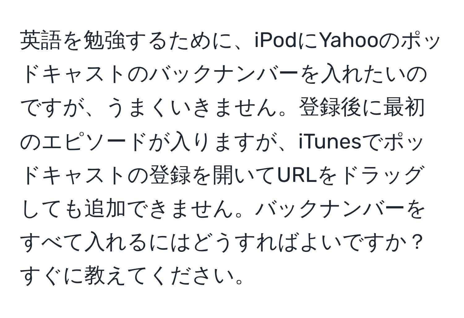 英語を勉強するために、iPodにYahooのポッドキャストのバックナンバーを入れたいのですが、うまくいきません。登録後に最初のエピソードが入りますが、iTunesでポッドキャストの登録を開いてURLをドラッグしても追加できません。バックナンバーをすべて入れるにはどうすればよいですか？すぐに教えてください。