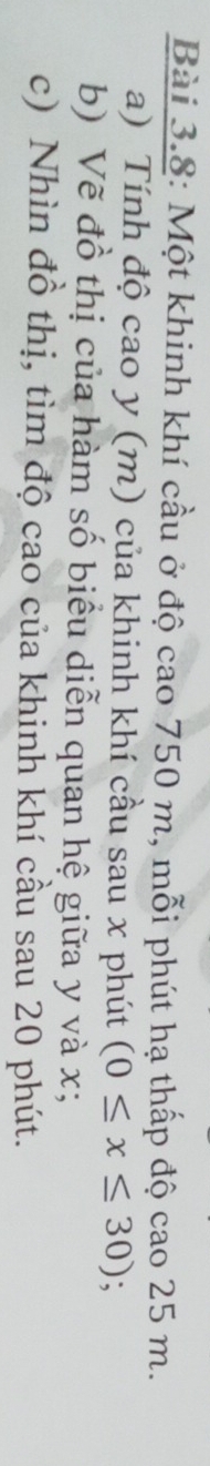 Bài 3.8: Một khinh khí cầu ở độ cao 750 m, mỗi phút hạ thấp độ cao 25 m. 
a) Tính độ cao y (m) của khinh khí cầu sau x phút (0≤ x≤ 30); 
b) Vẽ đồ thị của hàm số biểu diễn quan hệ giữa y và x; 
c) Nhìn đồ thị, tìm độ cao của khinh khí cầu sau 20 phút.