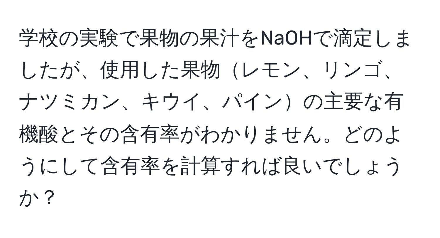 学校の実験で果物の果汁をNaOHで滴定しましたが、使用した果物レモン、リンゴ、ナツミカン、キウイ、パインの主要な有機酸とその含有率がわかりません。どのようにして含有率を計算すれば良いでしょうか？