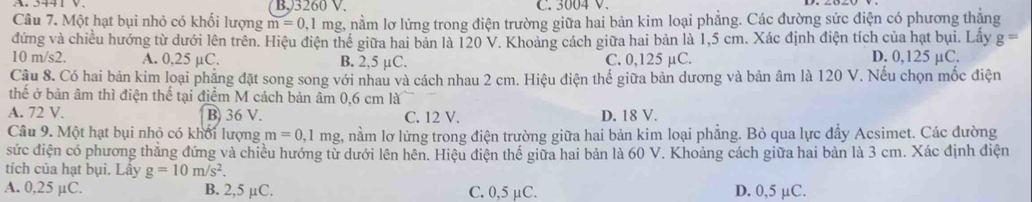 B, 3260 V. C. 3004 V.
Câu 7. Một hạt bụi nhỏ có khối lượng m=0,1mg nằm lơ lửng trong điện trường giữa hai bản kim loại phẳng. Các đường sức điện có phương thẳng
đứng và chiều hướng từ dưới lên trên. Hiệu điện thể giữa hai bản là 120 V. Khoảng cách giữa hai bản là 1,5 cm. Xác định điện tích của hạt bụi. Lấy g=
10 m/s2. A. 0,25 μC. B. 2,5 μC. C. 0,125 µC. D. 0,125 µC.
Câu 8. Có hai bản kim loại phẳng đặt song song với nhau và cách nhau 2 cm. Hiệu điện thể giữa bản dương và bản âm là 120 V. Nếu chọn mốc điện
thế ở bản âm thì điện thể tại điểm M cách bản âm 0,6 cm là
A. 72 V. B) 36 V. C. 12 V. D. 18 V.
Câu 9. Một hạt bụi nhỏ có khối lượng m=0,1mg 2, nằm lơ lừng trong điện trường giữa hai bản kim loại phẳng. Bỏ qua lực đẩy Acsimet. Các đường
sức điện có phương thẳng đứng và chiều hướng từ dưới lên hên. Hiệu điện thế giữa hai bản là 60 V. Khoảng cách giữa hai bản là 3 cm. Xác định điện
tích của hạt bụi. Lây g=10m/s^2.
A. 0,25 µC. B. 2,5 µC. C. 0,5 µC. D. 0,5 µC.