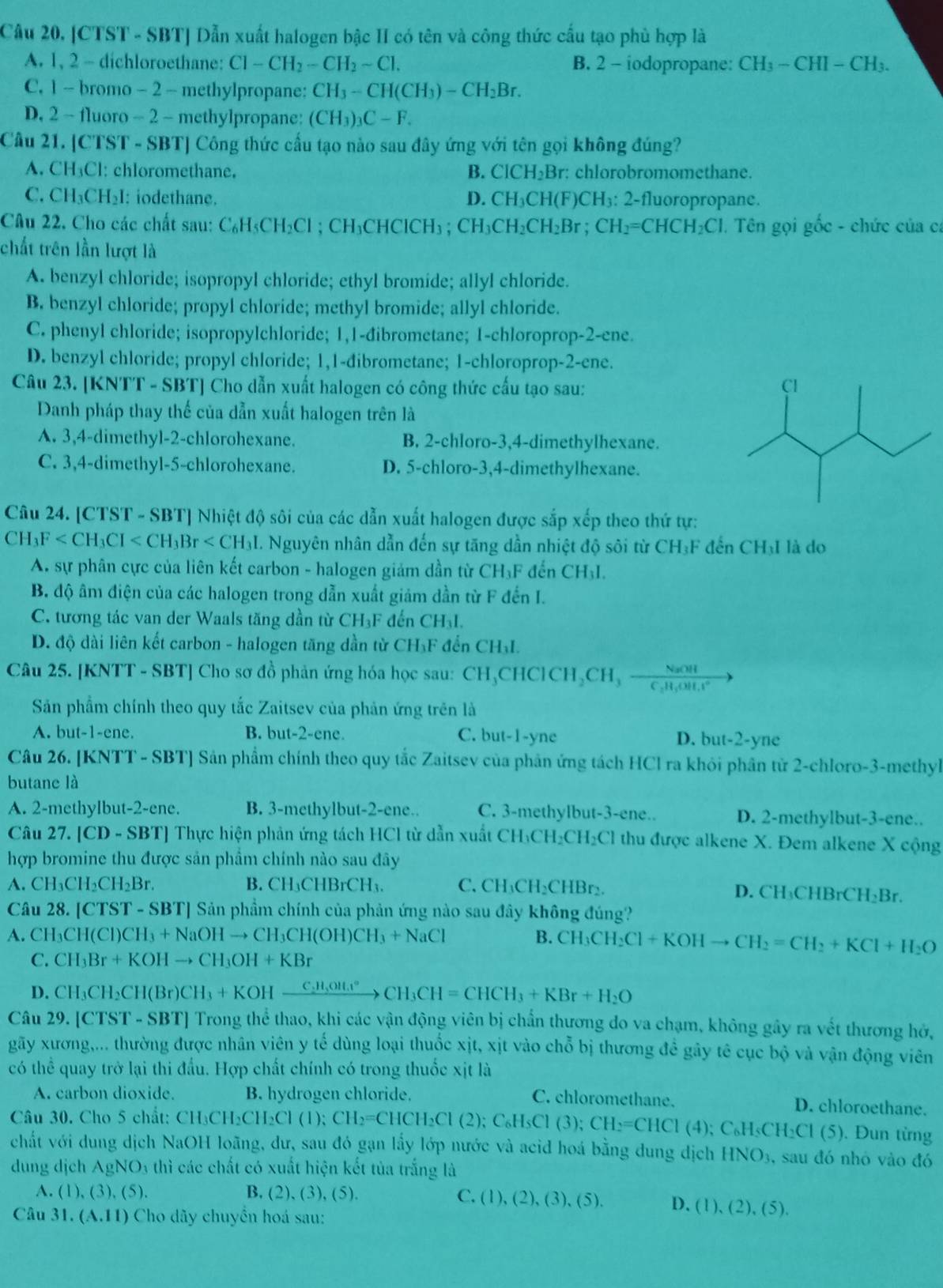 Câu 20, |CTST - SBT] Dẫn xuất halogen bậc II có tên và công thức cấu tạo phù hợp là
A. 1, 2 - dichloroethane: Cl-CH_2-CH_2sim Cl. B. 2 - iodopropane: CH_3-CHI-CH_3.
C. 1 - bro 110 - 2 - methylpropane: CH_3-CH(CH_3)-CH_2Br.
D. 2 - fluoro - 2 - methylpropane: (CH_3)_3C-F.
Câu 21. [CTST - SBT] Công thức cầu tạo nào sau đây ứng với tên gọi không đúng?
A. CH₃Cl: chloromethane. B. ClCH_2Br : chlorobromomethane.
C. CH₃CH₂I: iodethane. D. CH_3CH(F)CH_3: ∠ 2-fluoropropane.
Câu 22. Cho các chất sau: ( C_6H_5CH_2Cl; C H_3CHCICH_3. CH_3CH_2CH_2Br;CH_2=CHCH_2Cl. Tên gọi gốc - chức của ca
chất trên lần lượt là
A. benzyl chloride; isopropyl chloride; ethyl bromide; allyl chloride.
B. benzyl chloride; propyl chloride; methyl bromide; allyl chloride.
C. phenyl chloride; isopropylchloride; 1,1-đibrometane; 1-chloroprop-2-ene.
D. benzyl chloride; propyl chloride; 1,1-dibrometane; 1-chloroprop-2-ene.
Câu 23. [KNTT - SBT] Cho dẫn xuất halogen có công thức cấu tạo sau: 
Danh pháp thay thế của dẫn xuất halogen trên là
A. 3,4-dimethyl-2-chlorohexane. B. 2-chloro-3,4-dimethylhexane.
C. 3,4-dimethyl-5-chlorohexane. D. 5-chloro-3,4-dimethylhexane.
Câu 24. [CTST - SBT] Nhiệt độ sôi của các dẫn xuất halogen được sắp xếp theo thứ tự:
CH_3F 1. Nguyên nhân dẫn đến sự tăng dần nhiệt độ sôi từ CH₃F đến CH₃I là do
A. sự phân cực của liên kết carbon - halogen giảm dần từ CH_3F đến CH_3I.
B. độ âm điện của các halogen trong dẫn xuất giảm dần từ F đến I.
C. tương tác van der Waals tăng dần từ CH₃F đến CH₃I.
D. độ dài liên kết carbon - halogen tăng dần từ CH₃F đến CH₃L.
Câu 25. [KNTT - SBT] Cho sơ đồ phản ứng hóa học sau: CH_3CHClCHClCH_2CH_3frac NaOHC_3H_4^+to
Sản phẩm chính theo quy tắc Zaitsev của phản ứng trên là
A. b ut-1-e ne. B. l ut-2-cr c. C. but-1-yne D. but-2-yne
Câu 26. [KNTT - SBT] Sản phẩm chính theo quy tắc Zaitsev của phân ứng tách HCl ra khỏi phân tử 2-chloro-3-methyl
butane là
A. 2-methylbut-2-ene. B. 3-methylbut-2-ene.. C. 3-methylbut-3-ene.. D. 2-methylbut-3-ene..
Câu 27, |CD - SBT] Thực hiện phản ứng tách HCl từ dẫn xuất ở CH_3CH_2CH_2Cl thu được alkene X. Đem alkene X cộng
hợp bromine thu được sản phẩm chính nào sau đây^(.CH_3)CH_2CH_2Br. B. CH₃CHBrCH₃. C. CH_3CH_2CHBr_2. D. CH₃CHBrCH₂Br.
Câu 28. | C' TST - SBT] Sản phẩm chính của phản ứng nào sau đây không đúng?
A. CH CH(Cl)CH_3+NaOHto CH_3CH(OH)CH_3+NaCl B. CH_3CH_2Cl+KOHto CH_2=CH_2+KCl+H_2O
C. CH_3Br+KOHto CH_3OH+KBr
D. CH_3CH_2CH(Br)CH_3+KOHxrightarrow C_2H_5OH_4^((circ))CH_3CH=CHCH_3+KBr+H_2O
Câu 29. [CTST -SBT] Trong thể thao, khi các vận động viên bị chấn thương do va chạm, không gây ra vết thương hở,
gãy xương,... thường được nhân viên y tế dùng loại thuốc xịt, xịt vào chỗ bị thương đề gây tê cục bộ và vận động viên
có thể quay trở lại thi đấu. Hợp chất chính có trong thuốc xịt là
A. carbon dioxide. B. hydrogen chloride. C. chloromethane.
Câu 30. Cho 5 chất: CH_3CH_2CH_2Cl(1);CH_2=CHCH_2Cl(2);C_6H_5Cl(3);CH_2=CHCl(4);C_6H_5CH_2Cl(5) D. chloroethane.
. Đun từng
chất với dung dịch NaOH loãng, dư, sau đó gạn lấy lớp nước và acid hoá bằng dung dịch HNO_3. , sau đó nhỏ vào đó
dung djch AgNO_3u hì các chất có xuất hiện kết tủa trắng là
A. (1),(3),(5). B. 2),(3),(5). C ,(1),(2),(3),(5). D. (1),(2),(5).
Câu 31. (A.11) Cho dãy chuyển hoá sau: