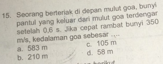 Seorang berteriak di depan mulut goa, bunyi
pantul yang keluar dari mulut goa terdengar
setelah 0,6 s. Jika cepat rambat bunyi 350
m/s, kedalaman goa sebesar ....
a. 583 m c. 105 m
b. 210 m d. 58 m
borikut