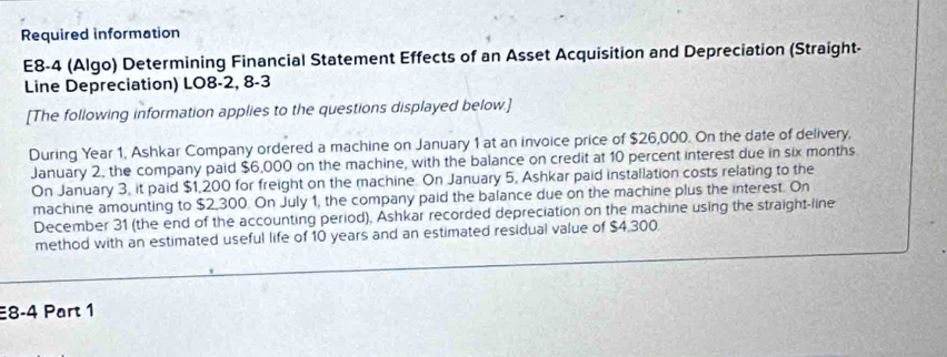 Required information 
E8-4 (Algo) Determining Financial Statement Effects of an Asset Acquisition and Depreciation (Straight- 
Line Depreciation) LO8-2, 8-3 
[The following information applies to the questions displayed below.] 
During Year 1, Ashkar Company ordered a machine on January 1 at an invoice price of $26,000. On the date of delivery, 
January 2, the company paid $6,000 on the machine, with the balance on credit at 10 percent interest due in six months
On January 3, it paid $1,200 for freight on the machine. On January 5, Ashkar paid installation costs relating to the 
machine amounting to $2,300. On July 1, the company paid the balance due on the machine plus the interest. On 
December 31 (the end of the accounting period), Ashkar recorded depreciation on the machine using the straight-line 
method with an estimated useful life of 10 years and an estimated residual value of $4,300
8-4 Part 1