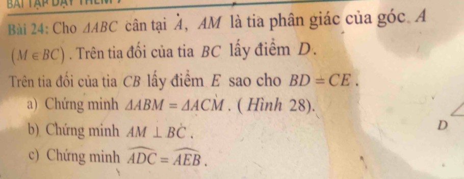 Cho △ ABC cân tại , AM là tia phân giác của góc. A
(M∈ BC). Trên tia đối của tia BC lấy điểm D. 
Trên tia đối của tia CB lấy điểm E sao cho BD=CE. 
a) Chứng minh △ ABM=△ ACM. ( Hình 28). 
b) Chứng minh AM⊥ BC. 
D 
c) Chứng minh widehat ADC=widehat AEB.